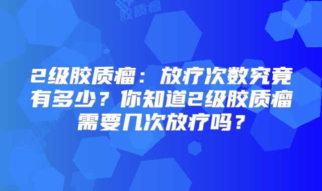 2级胶质瘤：放疗次数究竟有多少？你知道2级胶质瘤需要几次放疗吗？