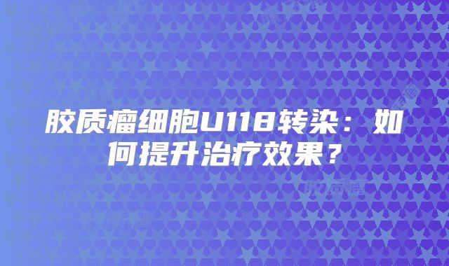 胶质瘤细胞U118转染：如何提升治疗效果？