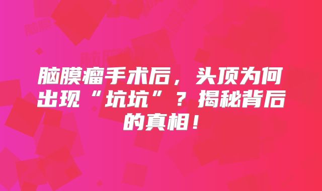 脑膜瘤手术后，头顶为何出现“坑坑”？揭秘背后的真相！