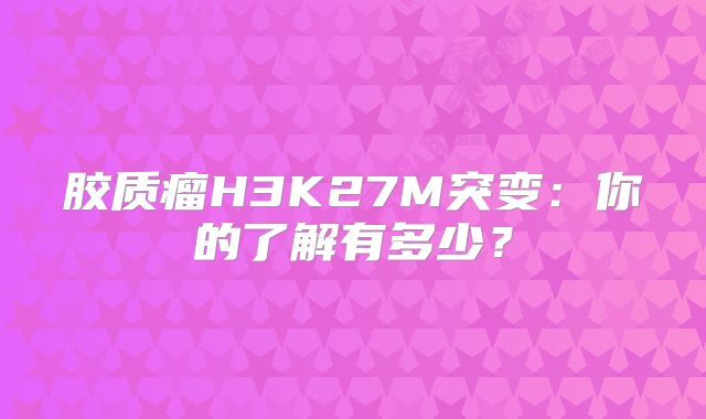 胶质瘤H3K27M突变：你的了解有多少？