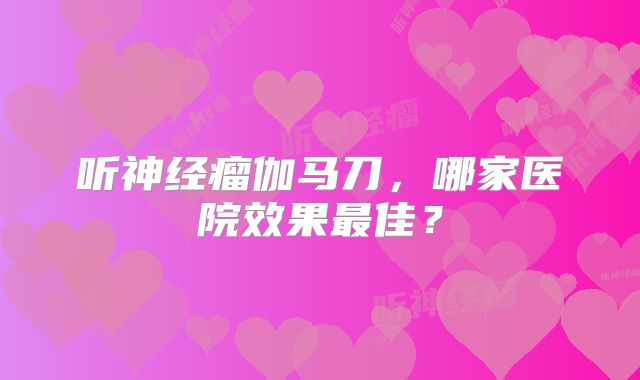 听神经瘤伽马刀，哪家医院效果最佳？