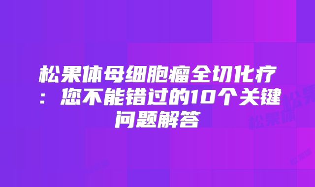 松果体母细胞瘤全切化疗：您不能错过的10个关键问题解答
