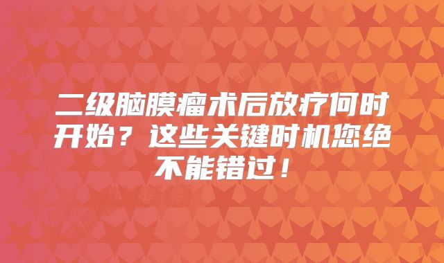 二级脑膜瘤术后放疗何时开始？这些关键时机您绝不能错过！