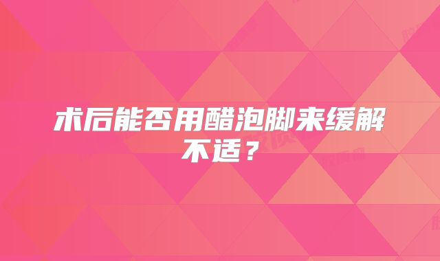 术后能否用醋泡脚来缓解不适？