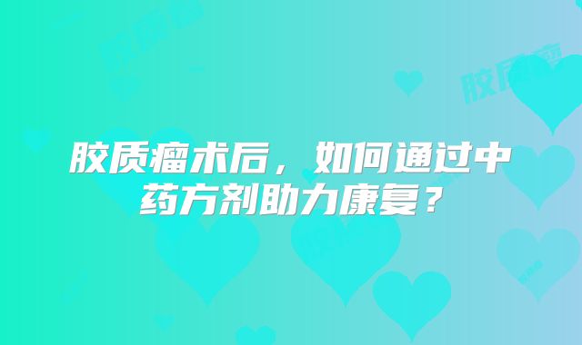 胶质瘤术后，如何通过中药方剂助力康复？
