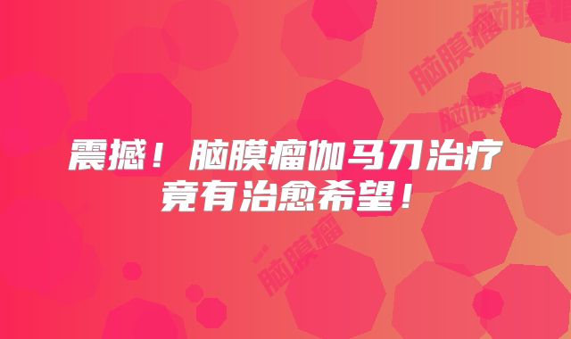 震撼！脑膜瘤伽马刀治疗竟有治愈希望！