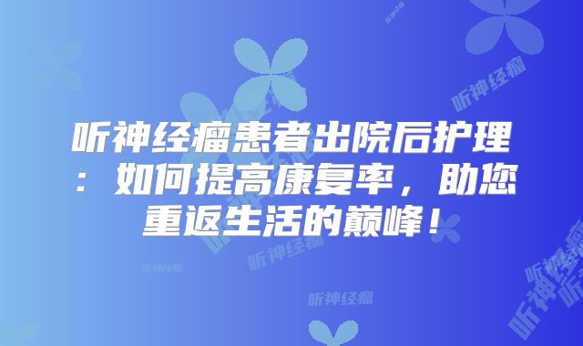 听神经瘤患者出院后护理：如何提高康复率，助您重返生活的巅峰！