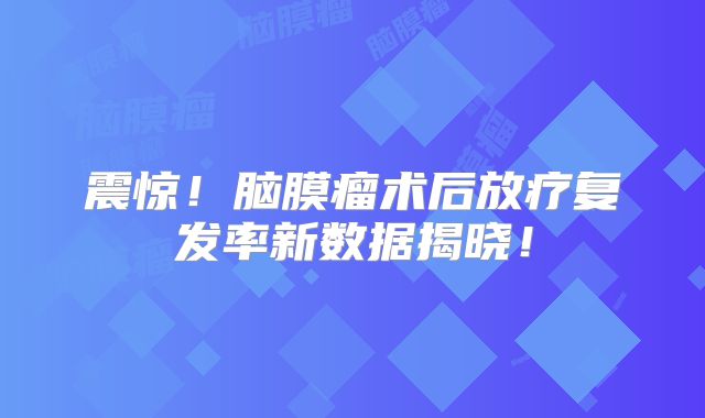 震惊！脑膜瘤术后放疗复发率新数据揭晓！
