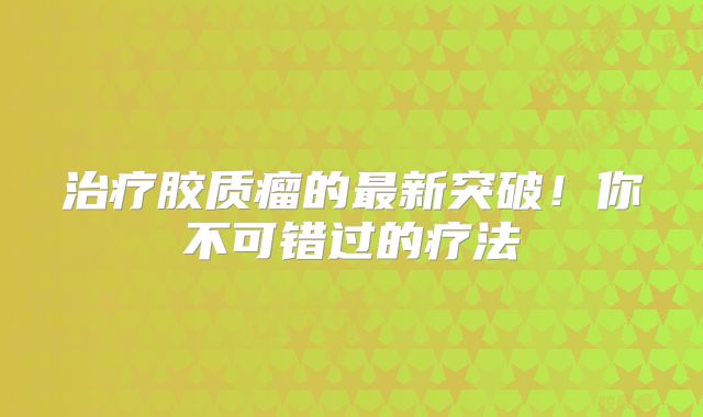 治疗胶质瘤的最新突破！你不可错过的疗法