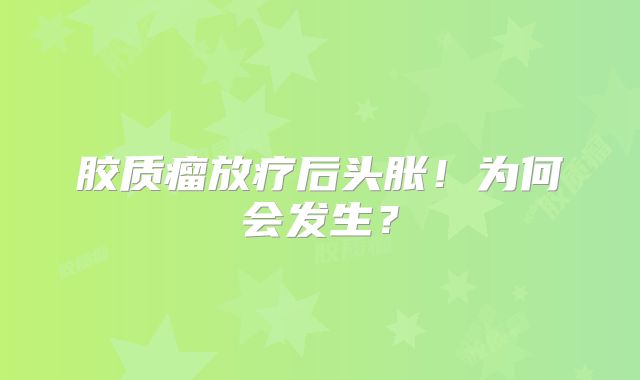 胶质瘤放疗后头胀！为何会发生？