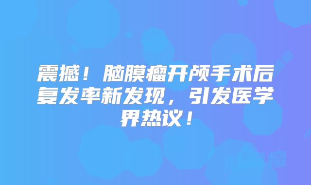 震撼！脑膜瘤开颅手术后复发率新发现，引发医学界热议！
