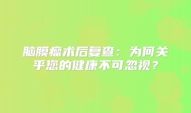 脑膜瘤术后复查：为何关乎您的健康不可忽视？