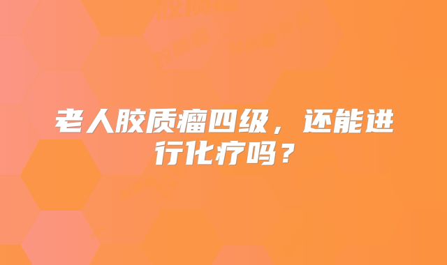 老人胶质瘤四级，还能进行化疗吗？