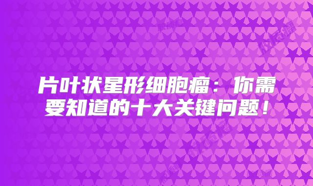 片叶状星形细胞瘤：你需要知道的十大关键问题！