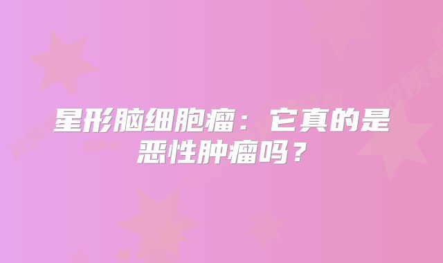 星形脑细胞瘤：它真的是恶性肿瘤吗？
