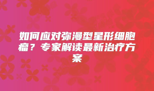 如何应对弥漫型星形细胞瘤？专家解读最新治疗方案
