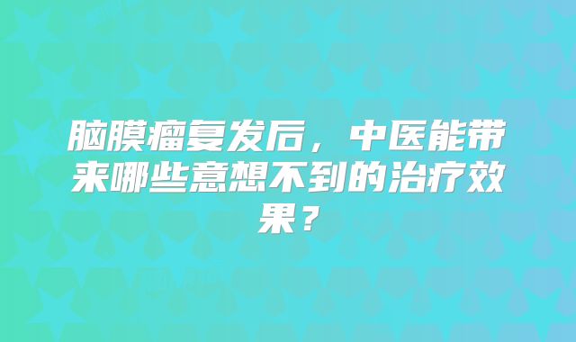 脑膜瘤复发后，中医能带来哪些意想不到的治疗效果？