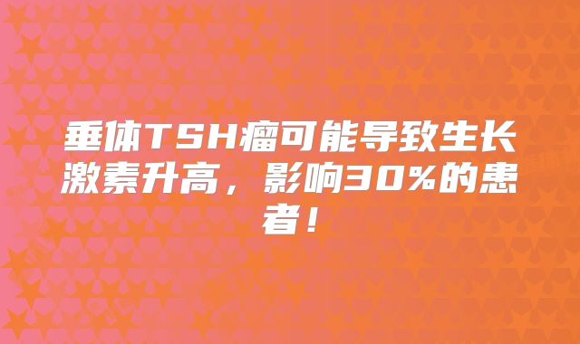 垂体TSH瘤可能导致生长激素升高，影响30%的患者！