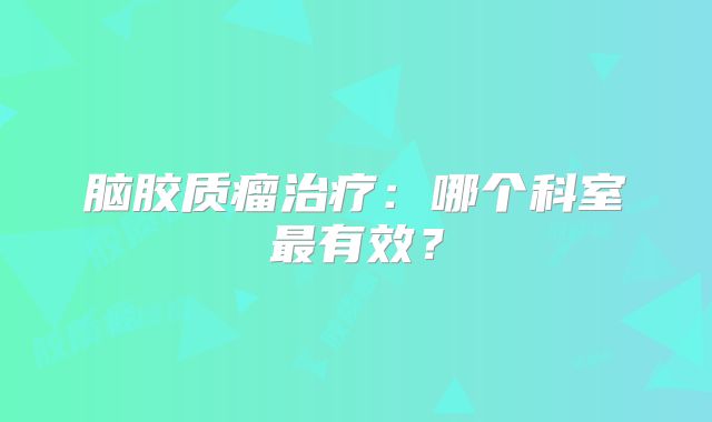 脑胶质瘤治疗：哪个科室最有效？