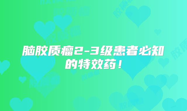 脑胶质瘤2-3级患者必知的特效药！