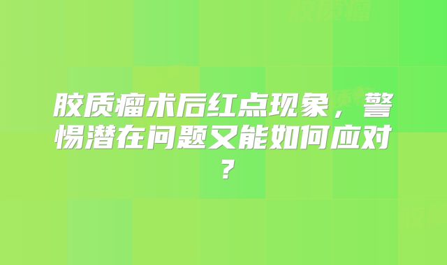 胶质瘤术后红点现象，警惕潜在问题又能如何应对？