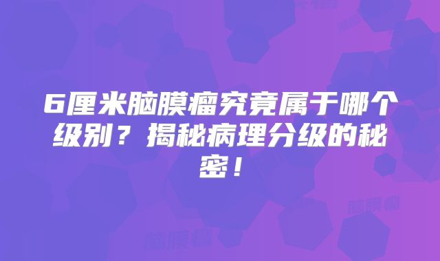 6厘米脑膜瘤究竟属于哪个级别？揭秘病理分级的秘密！