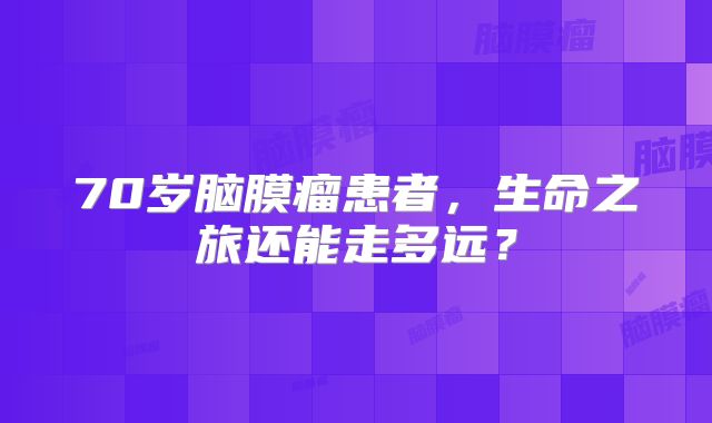 70岁脑膜瘤患者，生命之旅还能走多远？