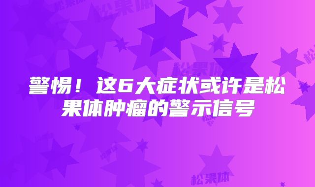 警惕！这6大症状或许是松果体肿瘤的警示信号