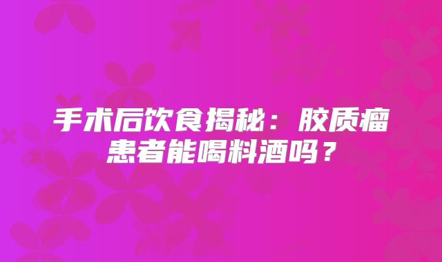 手术后饮食揭秘：胶质瘤患者能喝料酒吗？