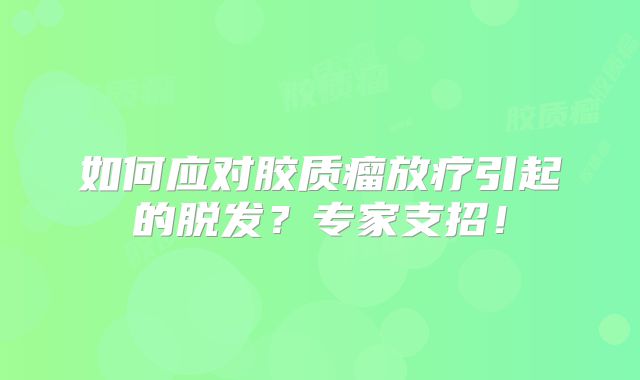 如何应对胶质瘤放疗引起的脱发？专家支招！