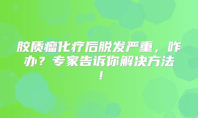 胶质瘤化疗后脱发严重，咋办？专家告诉你解决方法！