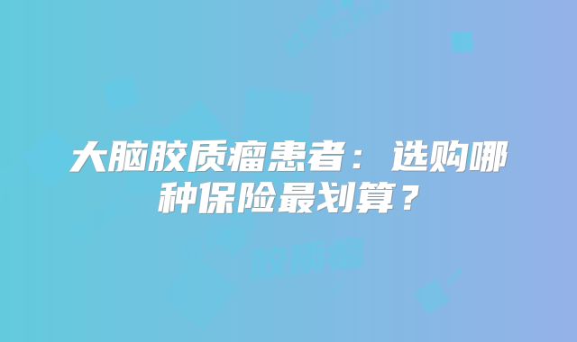 大脑胶质瘤患者：选购哪种保险最划算？