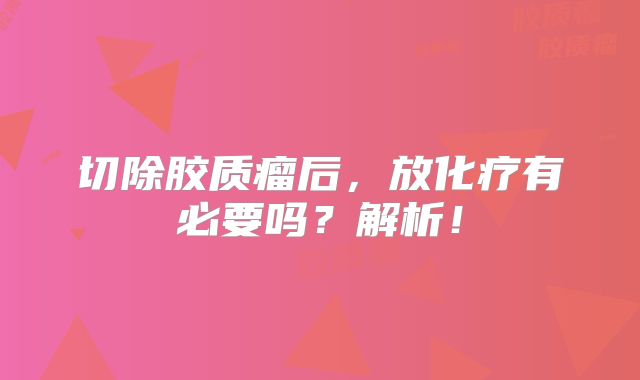 切除胶质瘤后，放化疗有必要吗？解析！