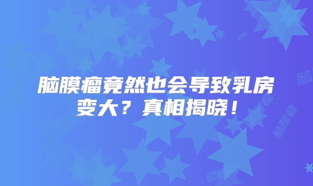 脑膜瘤竟然也会导致乳房变大？真相揭晓！