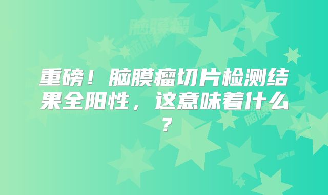 重磅！脑膜瘤切片检测结果全阳性，这意味着什么？