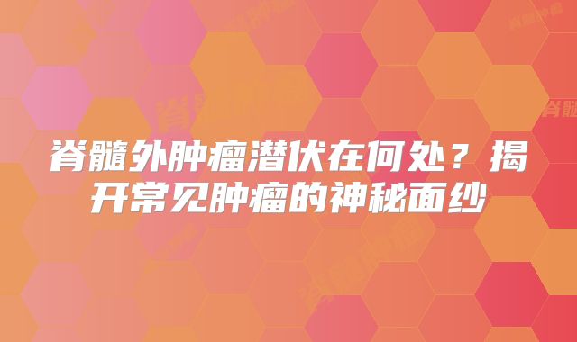 脊髓外肿瘤潜伏在何处？揭开常见肿瘤的神秘面纱