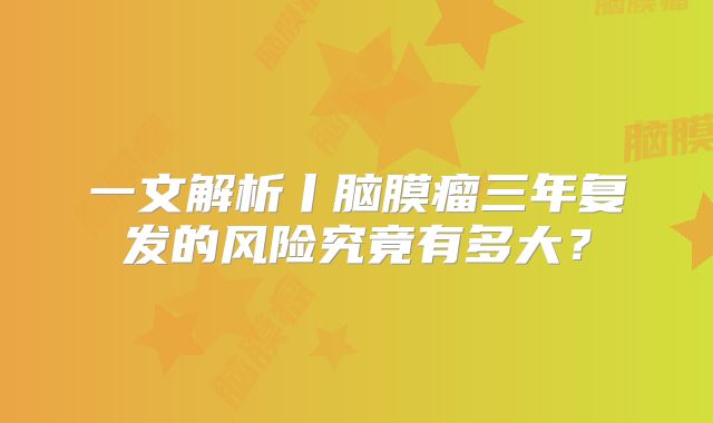 一文解析丨脑膜瘤三年复发的风险究竟有多大？