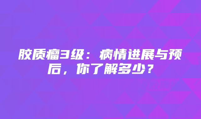 胶质瘤3级：病情进展与预后，你了解多少？