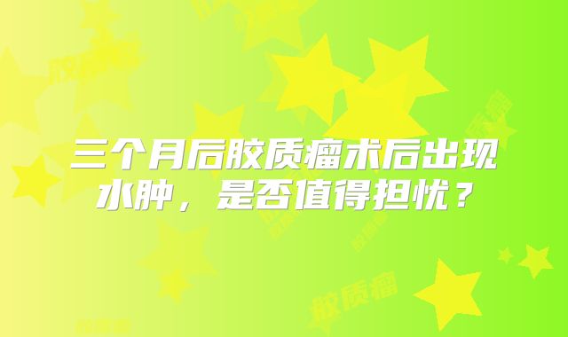 三个月后胶质瘤术后出现水肿，是否值得担忧？