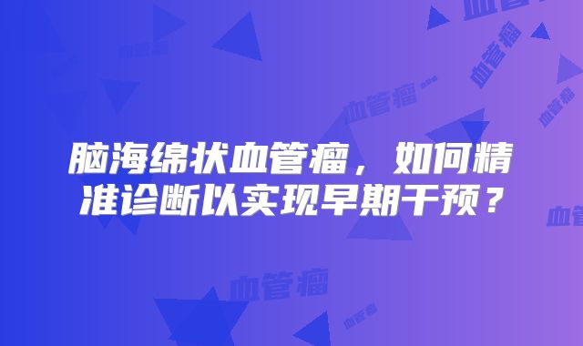 脑海绵状血管瘤，如何精准诊断以实现早期干预？