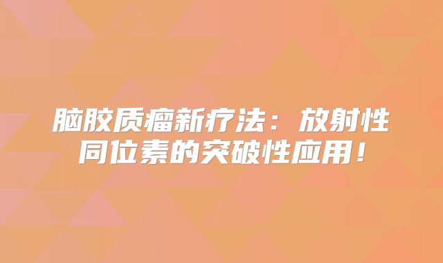 脑胶质瘤新疗法：放射性同位素的突破性应用！