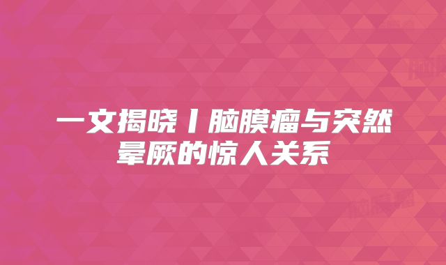 一文揭晓丨脑膜瘤与突然晕厥的惊人关系