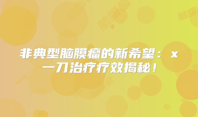 非典型脑膜瘤的新希望：x一刀治疗疗效揭秘！