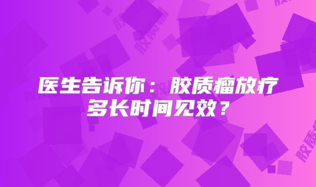 医生告诉你：胶质瘤放疗多长时间见效？