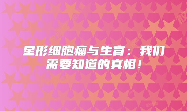 星形细胞瘤与生育：我们需要知道的真相！