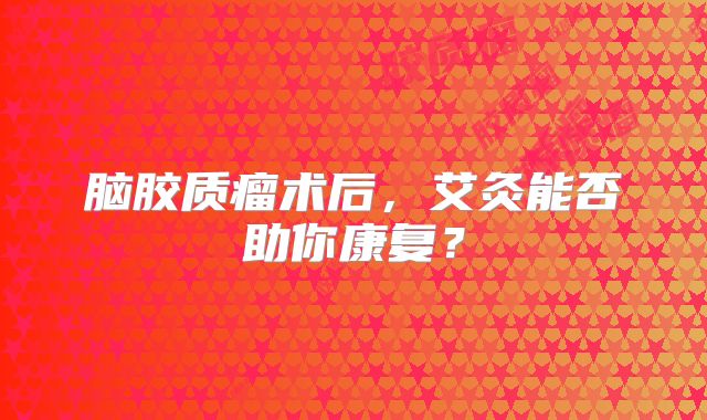脑胶质瘤术后，艾灸能否助你康复？