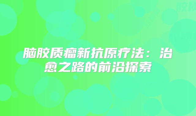 脑胶质瘤新抗原疗法：治愈之路的前沿探索