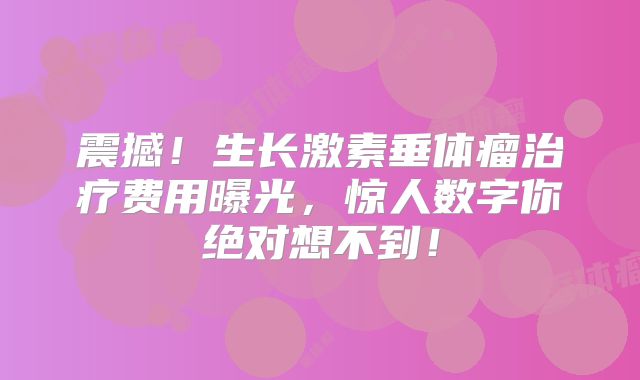 震撼！生长激素垂体瘤治疗费用曝光，惊人数字你绝对想不到！