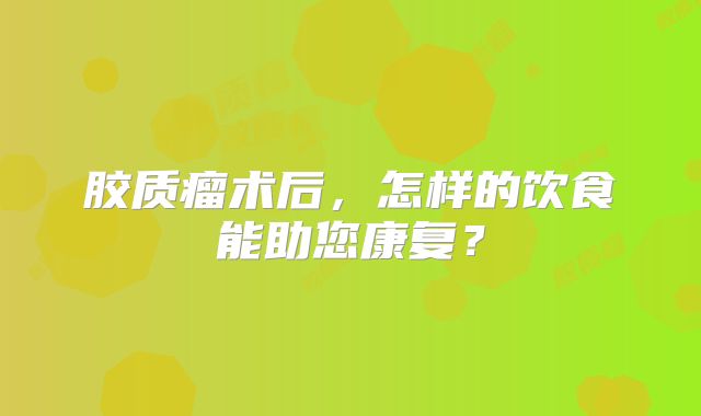 胶质瘤术后，怎样的饮食能助您康复？
