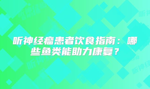 听神经瘤患者饮食指南：哪些鱼类能助力康复？
